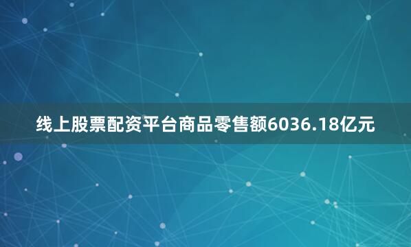 线上股票配资平台商品零售额6036.18亿元