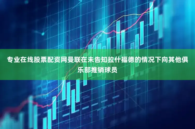 专业在线股票配资网曼联在未告知拉什福德的情况下向其他俱乐部推销球员
