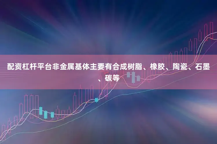 配资杠杆平台非金属基体主要有合成树脂、橡胶、陶瓷、石墨、碳等