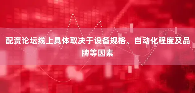 配资论坛线上具体取决于设备规格、自动化程度及品牌等因素