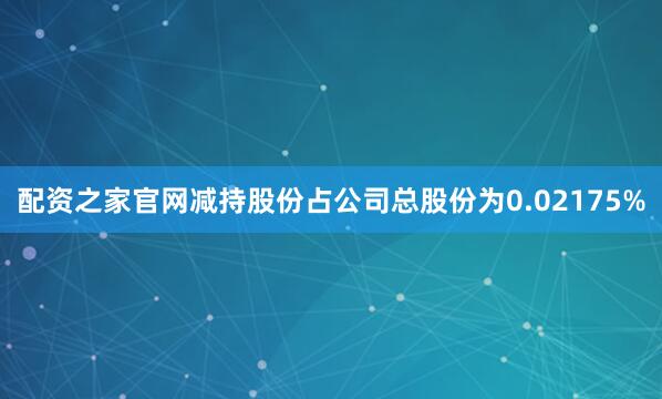 配资之家官网减持股份占公司总股份为0.02175%