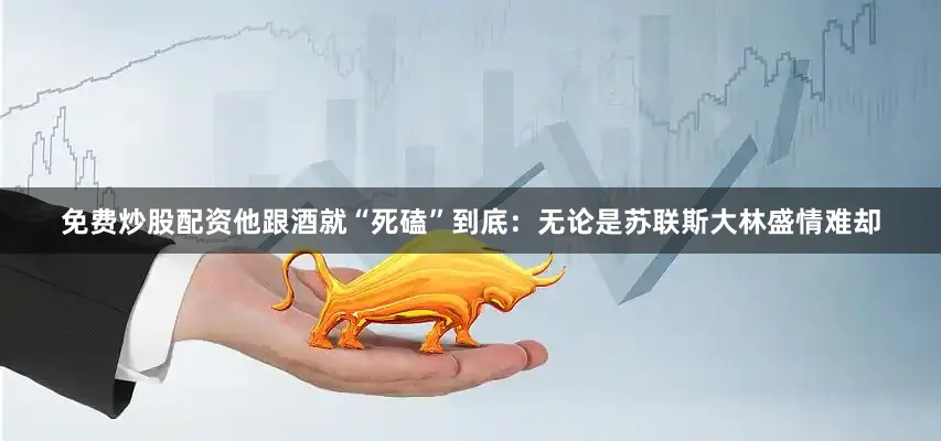 免费炒股配资他跟酒就“死磕”到底：无论是苏联斯大林盛情难却