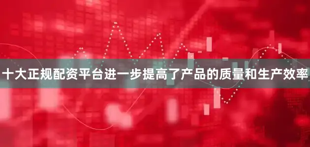 十大正规配资平台进一步提高了产品的质量和生产效率