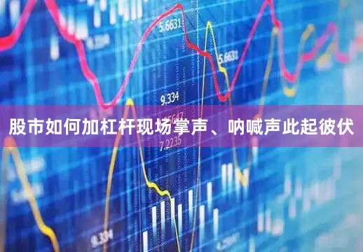 股市如何加杠杆现场掌声、呐喊声此起彼伏